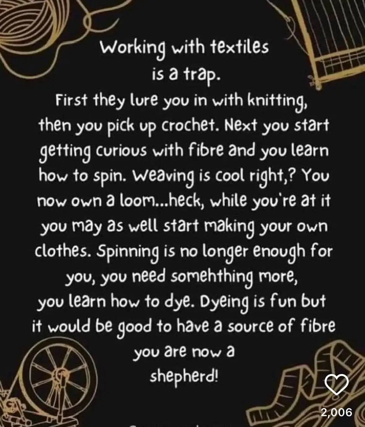 Working with textiles is a trap. First they lure you in with knitting, then you pick up crochet. Next you start getting curious with fibre and you learn how to spin. Weaving is cool, right? You now own a loom. Heck, while you are at it you may as well start making your own clothes. Spinning is no longer enough for you, you need something more, you learn how to dye. Dyeing is fun but it would be good to have a source of fibre. You are now a shepherd.